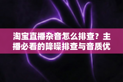 淘宝直播杂音怎么排查?主播必看的降噪排查与音质优化全攻略 淘宝直播杂音怎么排查?主播必看的降噪排查与音质优化全攻略