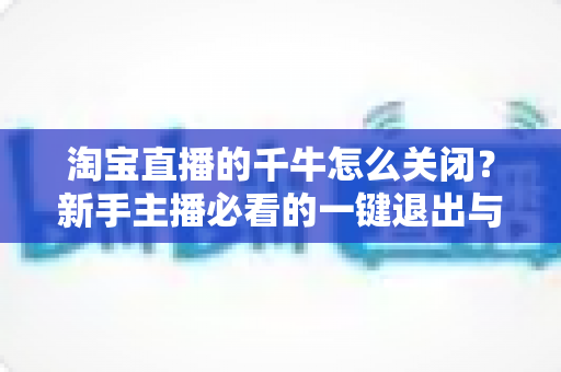淘宝直播的千牛怎么关闭?新手主播必看的一键退出与后台管理全攻略 淘宝直播的千牛怎么关闭?新手主播必看的一键退出与后台管理全攻略