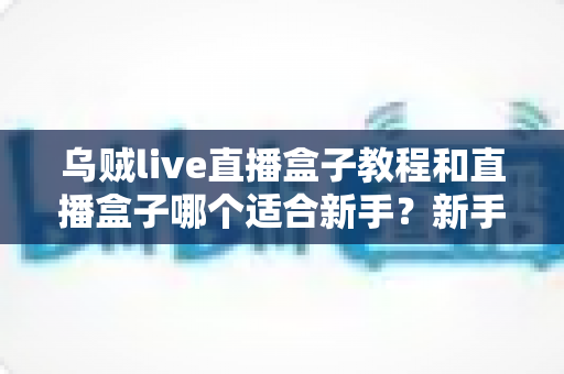 乌贼live直播盒子教程和直播盒子哪个适合新手?新手主播入门完全指南 乌贼live直播盒子教程和直播盒子哪个适合新手?新手主播入门完全指南