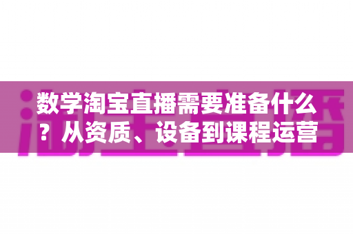 数学淘宝直播需要准备什么？从资质、设备到课程运营的数学老师开播全攻略