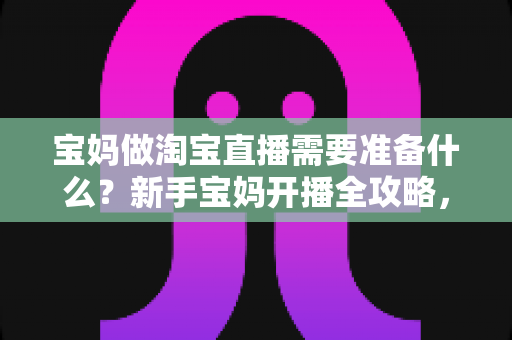 宝妈做淘宝直播需要准备什么？新手宝妈开播全攻略，在家带娃也能轻松开启带货副业
