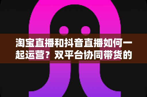淘宝直播和抖音直播如何一起运营？双平台协同带货的实战指南