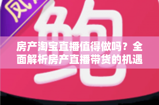 房产淘宝直播值得做吗?全面解析房产直播带货的机遇、挑战与实操策略 房产淘宝直播值得做吗?全面解析房产直播带货的机遇、挑战与实操策略