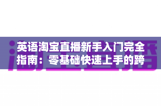 英语淘宝直播新手入门完全指南：零基础快速上手的跨境直播带货实战教程