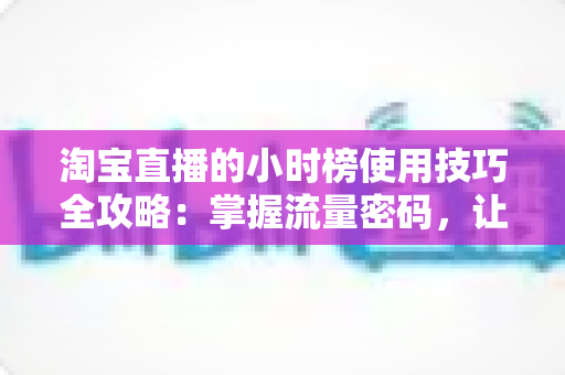 淘宝直播的小时榜使用技巧全攻略：掌握流量密码，让人气与转化双提升