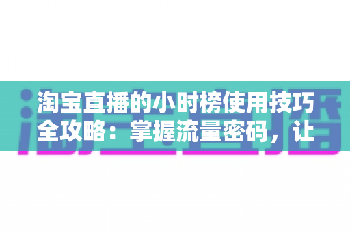 淘宝直播的小时榜使用技巧全攻略：掌握流量密码，让人气与转化双提升
