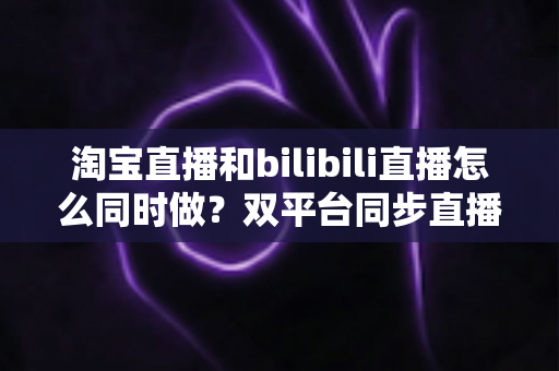 淘宝直播和bilibili直播怎么同时做?双平台同步直播运营全攻略 淘宝直播和bilibili直播怎么同时做?双平台同步直播运营全攻略