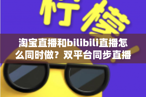 淘宝直播和bilibili直播怎么同时做?双平台同步直播运营全攻略 淘宝直播和bilibili直播怎么同时做?双平台同步直播运营全攻略