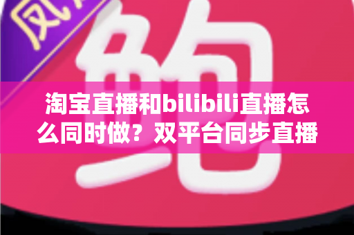 淘宝直播和bilibili直播怎么同时做?双平台同步直播运营全攻略 淘宝直播和bilibili直播怎么同时做?双平台同步直播运营全攻略