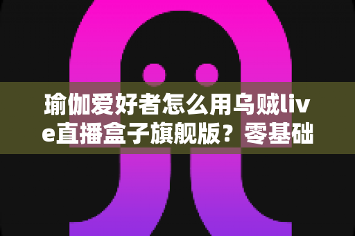 瑜伽爱好者怎么用乌贼live直播盒子旗舰版?零基础也能开课的直播设备实操指南 瑜伽爱好者怎么用乌贼live直播盒子旗舰版?零基础也能开课的直播设备实操指南