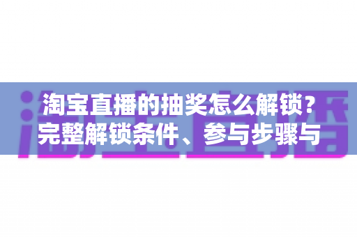 淘宝直播的抽奖怎么解锁？完整解锁条件、参与步骤与中奖技巧全解析