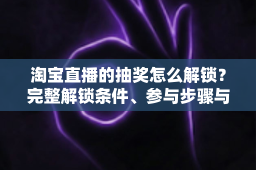 淘宝直播的抽奖怎么解锁？完整解锁条件、参与步骤与中奖技巧全解析