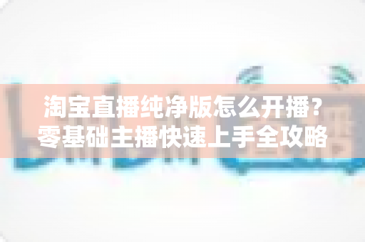 淘宝直播纯净版怎么开播？零基础主播快速上手全攻略，一文掌握开播流程与技巧