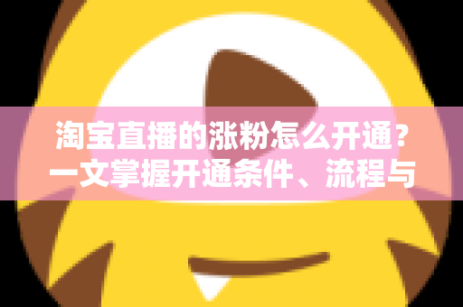 淘宝直播的涨粉怎么开通?一文掌握开通条件、流程与快速涨粉实战技巧 淘宝直播的涨粉怎么开通?一文掌握开通条件、流程与快速涨粉实战技巧