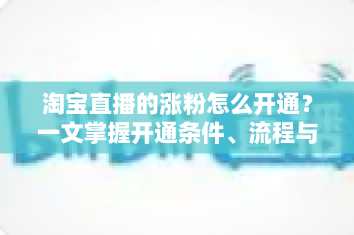 淘宝直播的涨粉怎么开通?一文掌握开通条件、流程与快速涨粉实战技巧 淘宝直播的涨粉怎么开通?一文掌握开通条件、流程与快速涨粉实战技巧