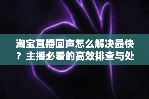 淘宝直播回声怎么解决最快？主播必看的高效排查与处理全攻略