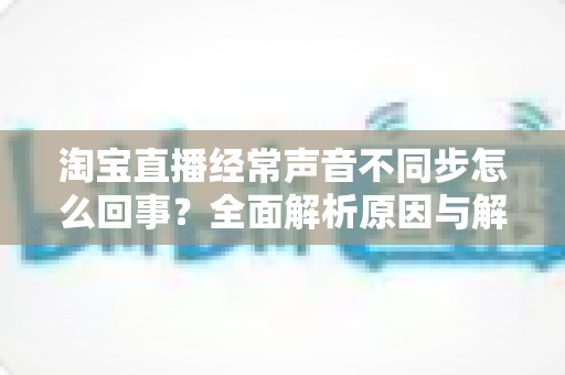 淘宝直播经常声音不同步怎么回事？全面解析原因与解决方案