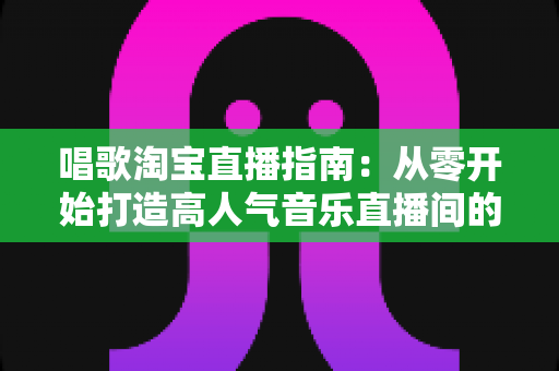 唱歌淘宝直播指南：从零开始打造高人气音乐直播间的完整攻略