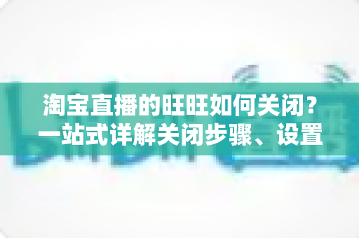淘宝直播的旺旺如何关闭?一站式详解关闭步骤、设置技巧与避坑指南 淘宝直播的旺旺如何关闭?一站式详解关闭步骤、设置技巧与避坑指南