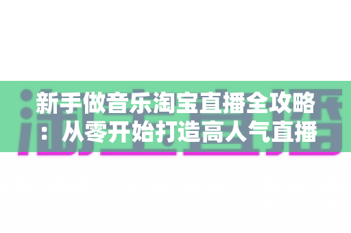 新手做音乐淘宝直播全攻略:从零开始打造高人气直播间与多元变现指南 新手做音乐淘宝直播全攻略:从零开始打造高人气直播间与多元变现指南