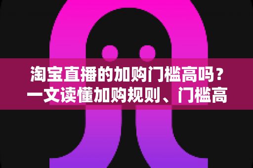 淘宝直播的加购门槛高吗?一文读懂加购规则、门槛高低与降低门槛的实操技巧 淘宝直播的加购门槛高吗?一文读懂加购规则、门槛高低与降低门槛的实操技巧