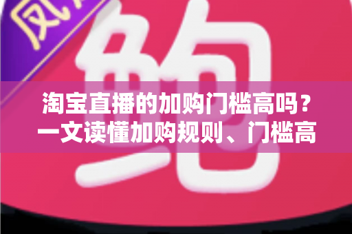 淘宝直播的加购门槛高吗?一文读懂加购规则、门槛高低与降低门槛的实操技巧 淘宝直播的加购门槛高吗?一文读懂加购规则、门槛高低与降低门槛的实操技巧