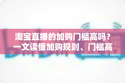 淘宝直播的加购门槛高吗?一文读懂加购规则、门槛高低与降低门槛的实操技巧 淘宝直播的加购门槛高吗?一文读懂加购规则、门槛高低与降低门槛的实操技巧