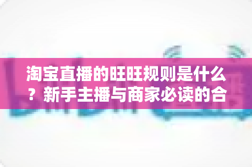 淘宝直播的旺旺规则是什么？新手主播与商家必读的合规运营全指南