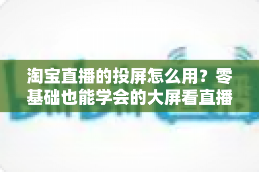 淘宝直播的投屏怎么用？零基础也能学会的大屏看直播购物全攻略