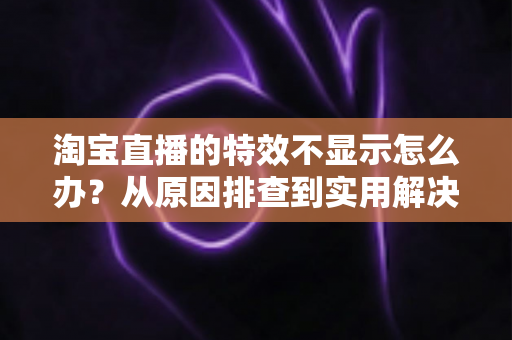 淘宝直播的特效不显示怎么办?从原因排查到实用解决方案的完全指南 淘宝直播的特效不显示怎么办?从原因排查到实用解决方案的完全指南