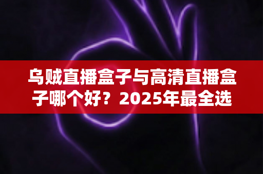 乌贼直播盒子与高清直播盒子哪个好？2025年最全选购对比指南，帮你一次选对不踩坑
