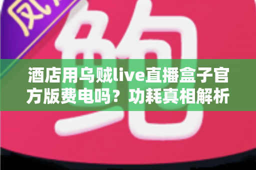 酒店用乌贼live直播盒子官方版费电吗?功耗真相解析与酒店省电全攻略 酒店用乌贼live直播盒子官方版费电吗?功耗真相解析与酒店省电全攻略