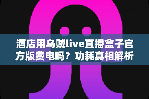 酒店用乌贼live直播盒子官方版费电吗？功耗真相解析与酒店省电全攻略
