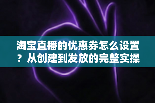 淘宝直播的优惠券怎么设置?从创建到发放的完整实操教程,助你提升直播间转化率 淘宝直播的优惠券怎么设置?从创建到发放的完整实操教程,助你提升直播间转化率