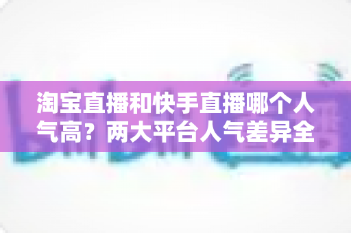 淘宝直播和快手直播哪个人气高?两大平台人气差异全解析与选平台实战指南 淘宝直播和快手直播哪个人气高?两大平台人气差异全解析与选平台实战指南