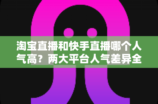 淘宝直播和快手直播哪个人气高?两大平台人气差异全解析与选平台实战指南 淘宝直播和快手直播哪个人气高?两大平台人气差异全解析与选平台实战指南