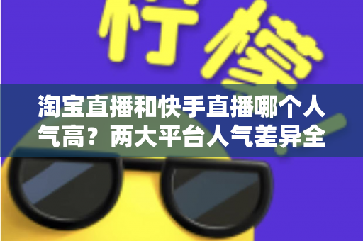 淘宝直播和快手直播哪个人气高?两大平台人气差异全解析与选平台实战指南 淘宝直播和快手直播哪个人气高?两大平台人气差异全解析与选平台实战指南