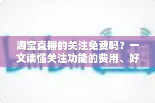 淘宝直播的关注免费吗?一文读懂关注功能的费用、好处与使用全攻略 淘宝直播的关注免费吗?一文读懂关注功能的费用、好处与使用全攻略