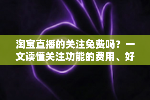 淘宝直播的关注免费吗?一文读懂关注功能的费用、好处与使用全攻略 淘宝直播的关注免费吗?一文读懂关注功能的费用、好处与使用全攻略