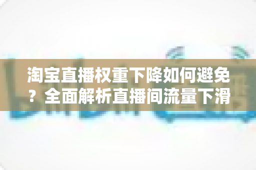 淘宝直播权重下降如何避免?全面解析直播间流量下滑的原因与实用应对策略 淘宝直播权重下降如何避免?全面解析直播间流量下滑的原因与实用应对策略