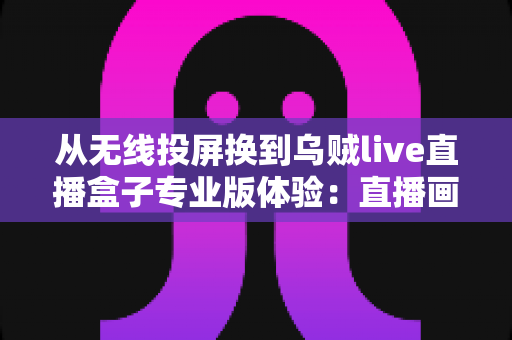 从无线投屏换到乌贼live直播盒子专业版体验：直播画质与稳定性的双重进化指南
