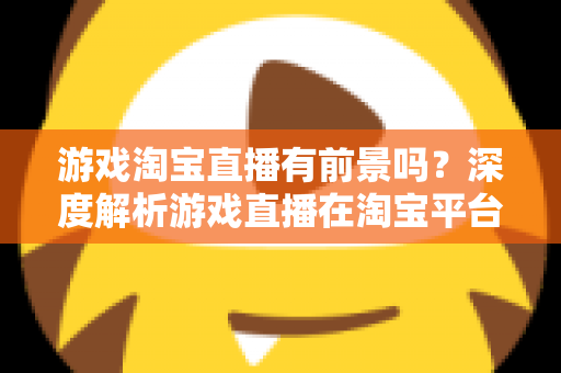 游戏淘宝直播有前景吗？深度解析游戏直播在淘宝平台的变现机遇、实战策略与未来趋势