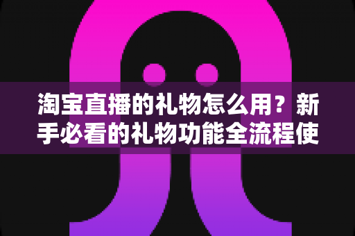 淘宝直播的礼物怎么用？新手必看的礼物功能全流程使用指南