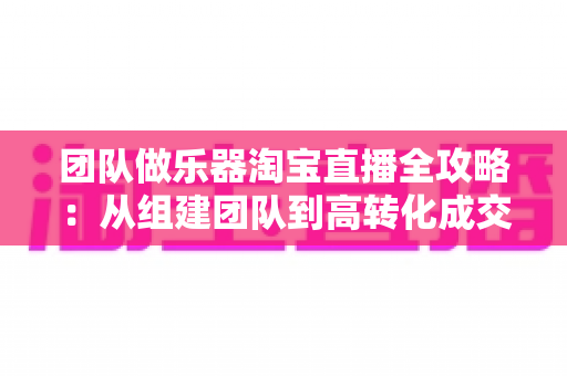 团队做乐器淘宝直播全攻略：从组建团队到高转化成交的实战指南