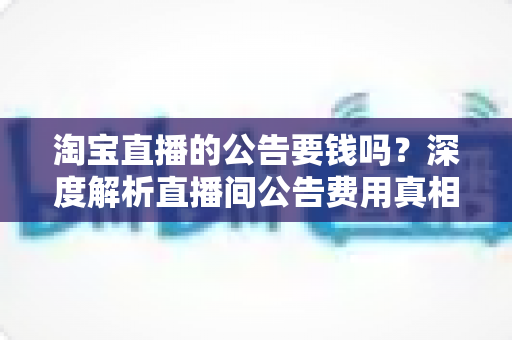 淘宝直播的公告要钱吗?深度解析直播间公告费用真相与免费设置全攻略 淘宝直播的公告要钱吗?深度解析直播间公告费用真相与免费设置全攻略