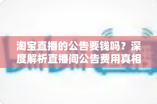 淘宝直播的公告要钱吗?深度解析直播间公告费用真相与免费设置全攻略 淘宝直播的公告要钱吗?深度解析直播间公告费用真相与免费设置全攻略