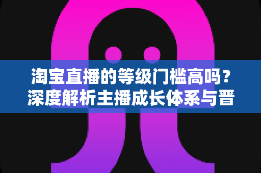 淘宝直播的等级门槛高吗?深度解析主播成长体系与晋升实用指南 淘宝直播的等级门槛高吗?深度解析主播成长体系与晋升实用指南