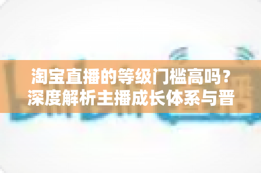 淘宝直播的等级门槛高吗?深度解析主播成长体系与晋升实用指南 淘宝直播的等级门槛高吗?深度解析主播成长体系与晋升实用指南
