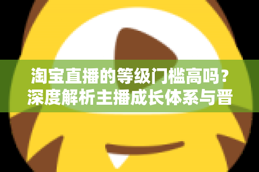 淘宝直播的等级门槛高吗?深度解析主播成长体系与晋升实用指南 淘宝直播的等级门槛高吗?深度解析主播成长体系与晋升实用指南
