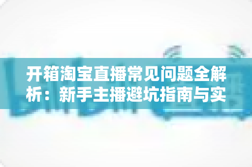 开箱淘宝直播常见问题全解析:新手主播避坑指南与实战运营手册 开箱淘宝直播常见问题全解析:新手主播避坑指南与实战运营手册